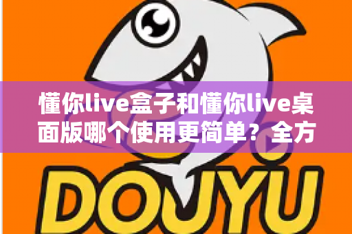 懂你live盒子和懂你live桌面版哪个使用更简单？全方位对比解析助你轻松选对工具