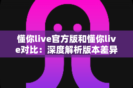 懂你live官方版和懂你live对比:深度解析版本差异,助你选对最佳使用方案 懂你live官方版和懂你live对比:深度解析版本差异,助你选对最佳使用方案
