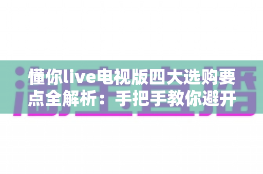 懂你live电视版四大选购要点全解析:手把手教你避开坑,选对大屏观影方案 懂你live电视版四大选购要点全解析:手把手教你避开坑,选对大屏观影方案