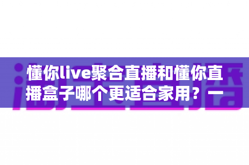 懂你live聚合直播和懂你直播盒子哪个更适合家用？一文看懂选购门道，家庭观影不踩坑