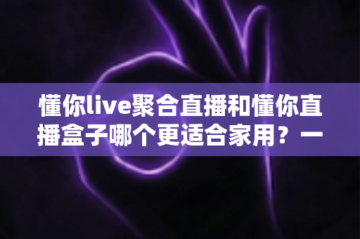 懂你live聚合直播和懂你直播盒子哪个更适合家用？一文看懂选购门道，家庭观影不踩坑