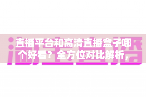 直播平台和高清直播盒子哪个好看?全方位对比解析,帮你选出最适合自己的大屏观影方案 直播平台和高清直播盒子哪个好看?全方位对比解析,帮你选出最适合自己的大屏观影方案