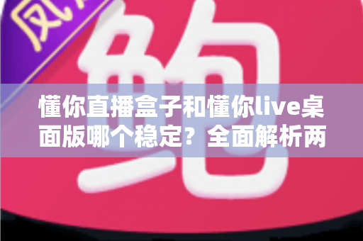 懂你直播盒子和懂你live桌面版哪个稳定？全面解析两大直播工具的稳定性差异与选购指南