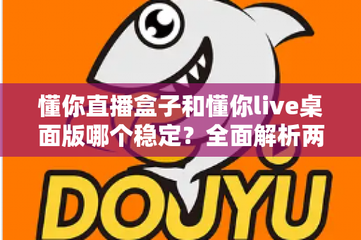 懂你直播盒子和懂你live桌面版哪个稳定？全面解析两大直播工具的稳定性差异与选购指南
