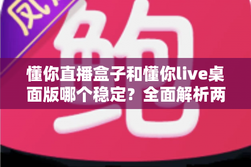 懂你直播盒子和懂你live桌面版哪个稳定？全面解析两大直播工具的稳定性差异与选购指南