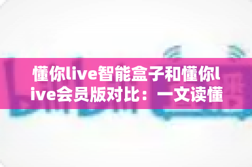 懂你live智能盒子和懂你live会员版对比:一文读懂两种方案差异,帮你选对家庭观影利器 懂你live智能盒子和懂你live会员版对比:一文读懂两种方案差异,帮你选对家庭观影利器
