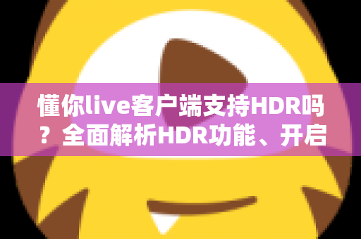 懂你live客户端支持HDR吗?全面解析HDR功能、开启方法与观看体验 懂你live客户端支持HDR吗?全面解析HDR功能、开启方法与观看体验