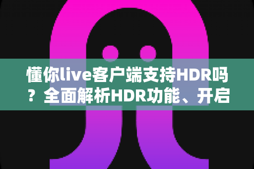 懂你live客户端支持HDR吗？全面解析HDR功能、开启方法与观看体验