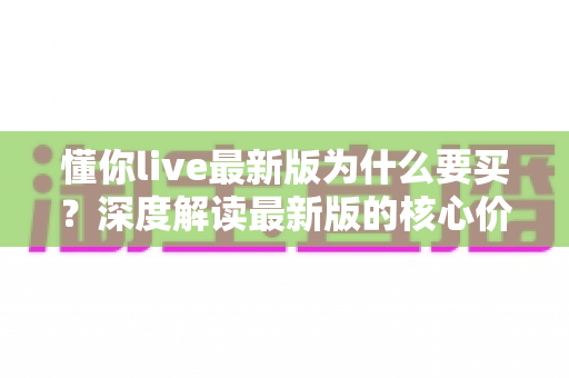 懂你live最新版为什么要买？深度解读最新版的核心价值、购买理由与避坑指南