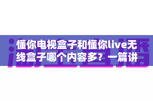 懂你电视盒子和懂你live无线盒子哪个内容多?一篇讲透资源差异的选购指南 懂你电视盒子和懂你live无线盒子哪个内容多?一篇讲透资源差异的选购指南