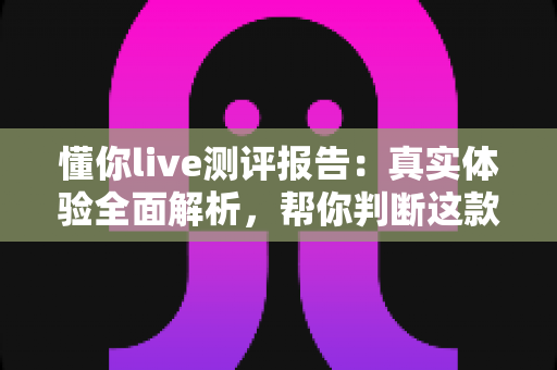 懂你live测评报告:真实体验全面解析,帮你判断这款在线学习产品值不值得入手 懂你live测评报告:真实体验全面解析,帮你判断这款在线学习产品值不值得入手