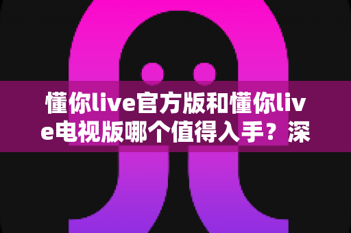 懂你live官方版和懂你live电视版哪个值得入手?深度对比评测助你做出明智选择 懂你live官方版和懂你live电视版哪个值得入手?深度对比评测助你做出明智选择