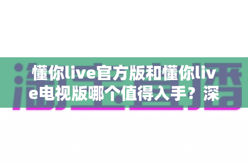 懂你live官方版和懂你live电视版哪个值得入手？深度对比评测助你做出明智选择