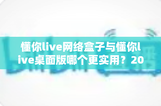懂你live网络盒子与懂你live桌面版哪个更实用？2025年最全对比评测与选购指南，帮你找到最适合的观影方案