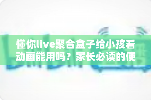 懂你live聚合盒子给小孩看动画能用吗?家长必读的使用测评与安全指南 懂你live聚合盒子给小孩看动画能用吗?家长必读的使用测评与安全指南