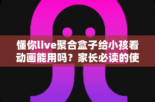 懂你live聚合盒子给小孩看动画能用吗？家长必读的使用测评与安全指南