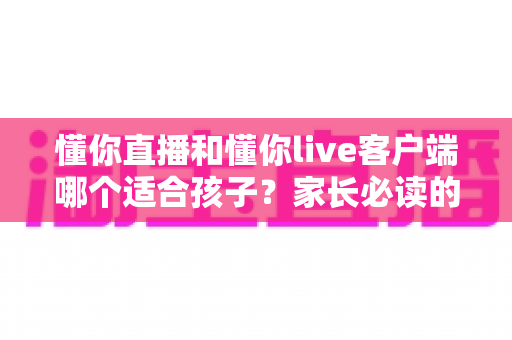 懂你直播和懂你live客户端哪个适合孩子?家长必读的应用选择与安全使用全指南 懂你直播和懂你live客户端哪个适合孩子?家长必读的应用选择与安全使用全指南