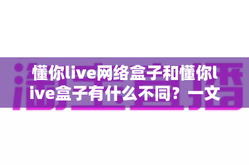 懂你live网络盒子和懂你live盒子有什么不同？一文看懂两款产品的核心区别与选购建议