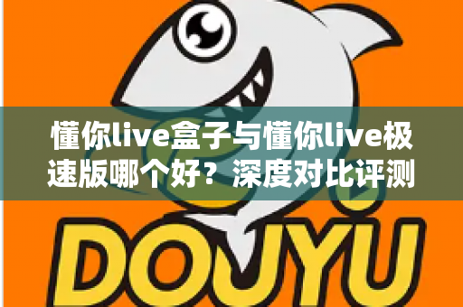 懂你live盒子与懂你live极速版哪个好？深度对比评测助你选对版本不踩坑