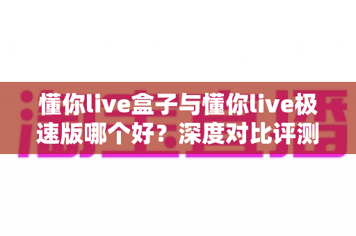 懂你live盒子与懂你live极速版哪个好？深度对比评测助你选对版本不踩坑