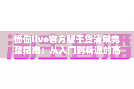 懂你live官方版干货清单完整指南:从入门到精通的高效使用手册与实用资源解析 懂你live官方版干货清单完整指南:从入门到精通的高效使用手册与实用资源解析