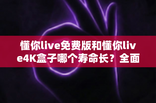 懂你live免费版和懂你live4K盒子哪个寿命长?全面解析两者使用寿命与选购指南 懂你live免费版和懂你live4K盒子哪个寿命长?全面解析两者使用寿命与选购指南
