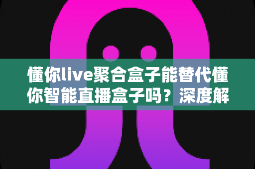 懂你live聚合盒子能替代懂你智能直播盒子吗?深度解析两者差异与选购指南 懂你live聚合盒子能替代懂你智能直播盒子吗?深度解析两者差异与选购指南