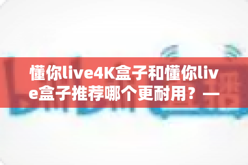 懂你live4K盒子和懂你live盒子推荐哪个更耐用?——全面对比两款电视盒子的使用寿命与选购建议 懂你live4K盒子和懂你live盒子推荐哪个更耐用?——全面对比两款电视盒子的使用寿命与选购建议