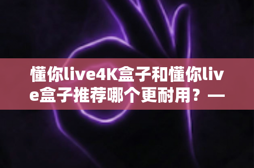 懂你live4K盒子和懂你live盒子推荐哪个更耐用?——全面对比两款电视盒子的使用寿命与选购建议 懂你live4K盒子和懂你live盒子推荐哪个更耐用?——全面对比两款电视盒子的使用寿命与选购建议