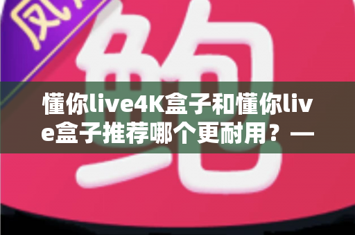懂你live4K盒子和懂你live盒子推荐哪个更耐用？——全面对比两款电视盒子的使用寿命与选购建议