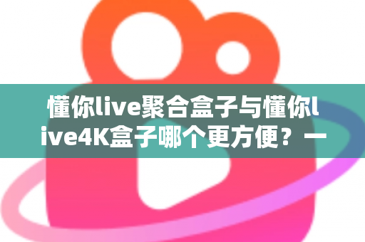 懂你live聚合盒子与懂你live4K盒子哪个更方便？一篇讲透差异与选购技巧的实用指南