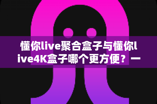 懂你live聚合盒子与懂你live4K盒子哪个更方便？一篇讲透差异与选购技巧的实用指南