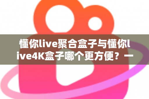 懂你live聚合盒子与懂你live4K盒子哪个更方便？一篇讲透差异与选购技巧的实用指南