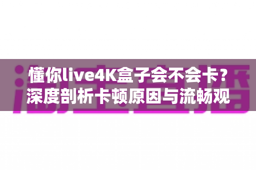 懂你live4K盒子会不会卡?深度剖析卡顿原因与流畅观看全攻略 懂你live4K盒子会不会卡?深度剖析卡顿原因与流畅观看全攻略
