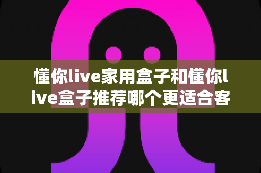 懂你live家用盒子和懂你live盒子推荐哪个更适合客厅？——2024年客厅大屏观影选购全攻略