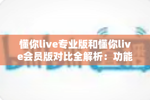 懂你live专业版和懂你live会员版对比全解析：功能、价格、适用人群一次讲透，帮你精准选版不踩坑