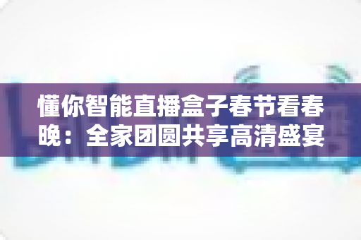 懂你智能直播盒子春节看春晚：全家团圆共享高清盛宴，让年味更浓的智慧之选