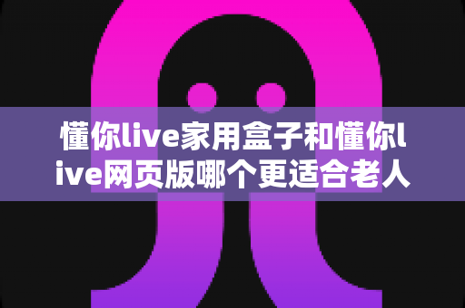 懂你live家用盒子和懂你live网页版哪个更适合老人用？一文读懂两大版本差异，为父母选出最贴心的选择