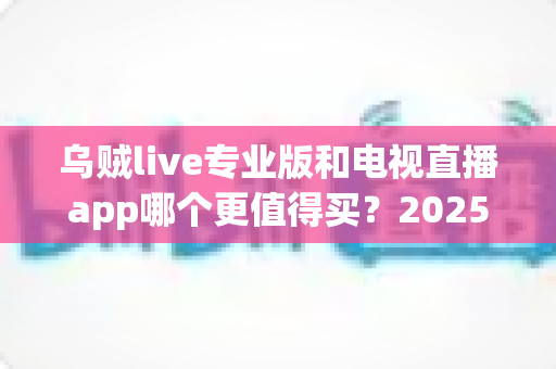 乌贼live专业版和电视直播app哪个更值得买？2025年最新深度对比测评与选购避坑指南