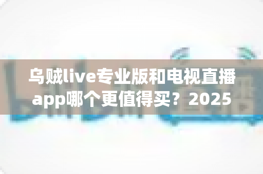 乌贼live专业版和电视直播app哪个更值得买？2025年最新深度对比测评与选购避坑指南
