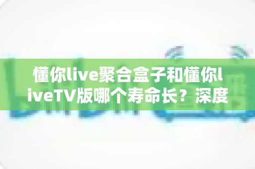 懂你live聚合盒子和懂你liveTV版哪个寿命长？深度对比分析与选购使用全指南