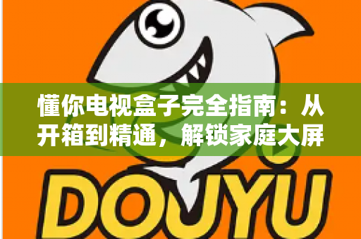 懂你电视盒子完全指南:从开箱到精通,解锁家庭大屏娱乐新体验 懂你电视盒子完全指南:从开箱到精通,解锁家庭大屏娱乐新体验