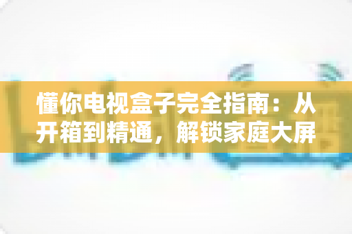 懂你电视盒子完全指南:从开箱到精通,解锁家庭大屏娱乐新体验 懂你电视盒子完全指南:从开箱到精通,解锁家庭大屏娱乐新体验