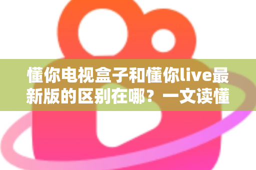 懂你电视盒子和懂你live最新版的区别在哪？一文读懂两者差异，选对方案不踩坑