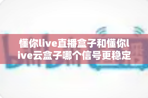 懂你live直播盒子和懂你live云盒子哪个信号更稳定？深度对比测评与选购全攻略