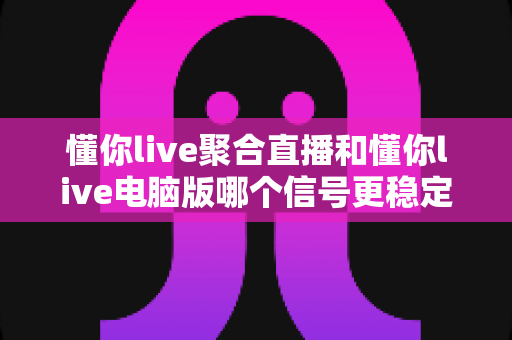 懂你live聚合直播和懂你live电脑版哪个信号更稳定?全面实测对比与稳定性优化指南 懂你live聚合直播和懂你live电脑版哪个信号更稳定?全面实测对比与稳定性优化指南