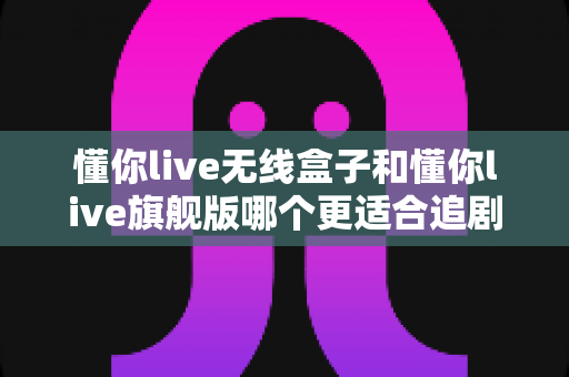 懂你live无线盒子和懂你live旗舰版哪个更适合追剧？2025追剧神器深度评测与选购指南