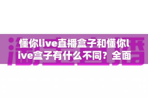 懂你live直播盒子和懂你live盒子有什么不同？全面解析两大热门电视盒子的区别、功能对比与选购指南