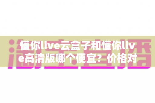 懂你live云盒子和懂你live高清版哪个便宜？价格对比与选购全攻略