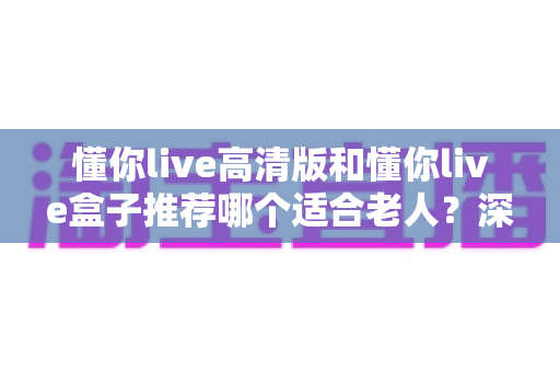 懂你live高清版和懂你live盒子推荐哪个适合老人?深度选购指南助您为长辈选对设备 懂你live高清版和懂你live盒子推荐哪个适合老人?深度选购指南助您为长辈选对设备